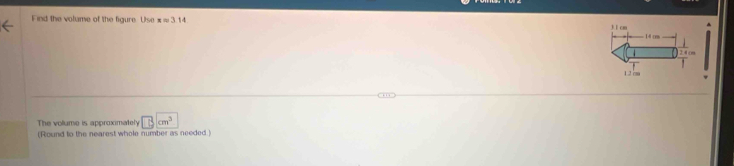 Find the volume of the figure Use π≈ 3.14.
3.1 cm
14 cm
2.4 cm
1 .2 cm
The volume is approximately □ cm^3
(Round to the nearest whole number as needed.)