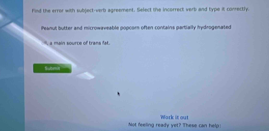 Find the error with subject-verb agreement. Select the incorrect verb and type it correctly. 
Peanut butter and microwaveable popcorn often contains partially hydrogenated 
ll a main source of trans fat. 
Submit 
Work it out 
Not feeling ready yet? These can help: