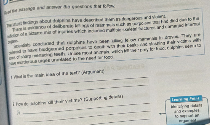 Read the passage and answer the questions that follow. 
The latest findings about dolphins have described them as dangerous and violent. 
There is evidence of deliberate killings of mammals such as porpoises that had died due to the 
infiction of a bizarre mix of injuries which included multiple skeletal fractures and damaged internal 
Scientists concluded that dolphins have been killing fellow mammals in droves. They are 
organs. 
believed to have bludgeoned porpoises to death with their beaks and slashing their victims with 
ws of sharp menacing teeth. Unlike most animals, which kill their prey for food, dolphins seem to 
have murderous urges unrelated to the need for food. 
_ 
1 What is the main idea of the text? (Argument) 
_ 
2 How do dolphins kill their victims? (Supporting details) 
Learning Point: 
_ 
Identifying details 
0 
_ 
and examples 
_ 
to support an 
argument