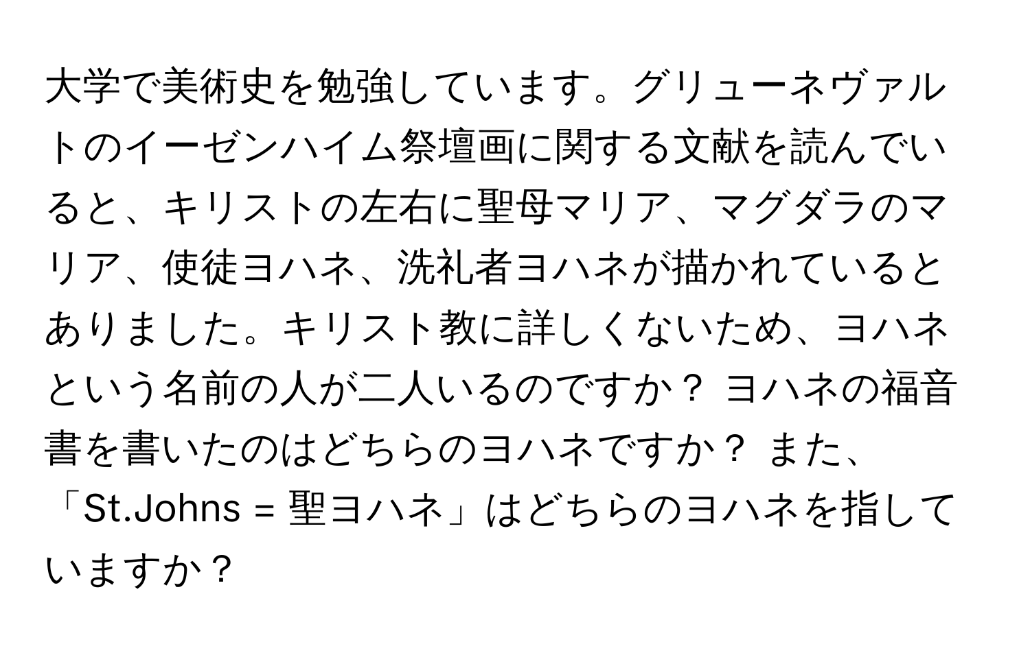 大学で美術史を勉強しています。グリューネヴァルトのイーゼンハイム祭壇画に関する文献を読んでいると、キリストの左右に聖母マリア、マグダラのマリア、使徒ヨハネ、洗礼者ヨハネが描かれているとありました。キリスト教に詳しくないため、ヨハネという名前の人が二人いるのですか？ ヨハネの福音書を書いたのはどちらのヨハネですか？ また、「St.Johns = 聖ヨハネ」はどちらのヨハネを指していますか？