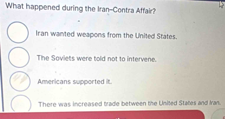 What happened during the Iran-Contra Affair?
Iran wanted weapons from the United States.
The Soviets were told not to intervene.
Americans supported it.
There was increased trade between the United States and Iran.