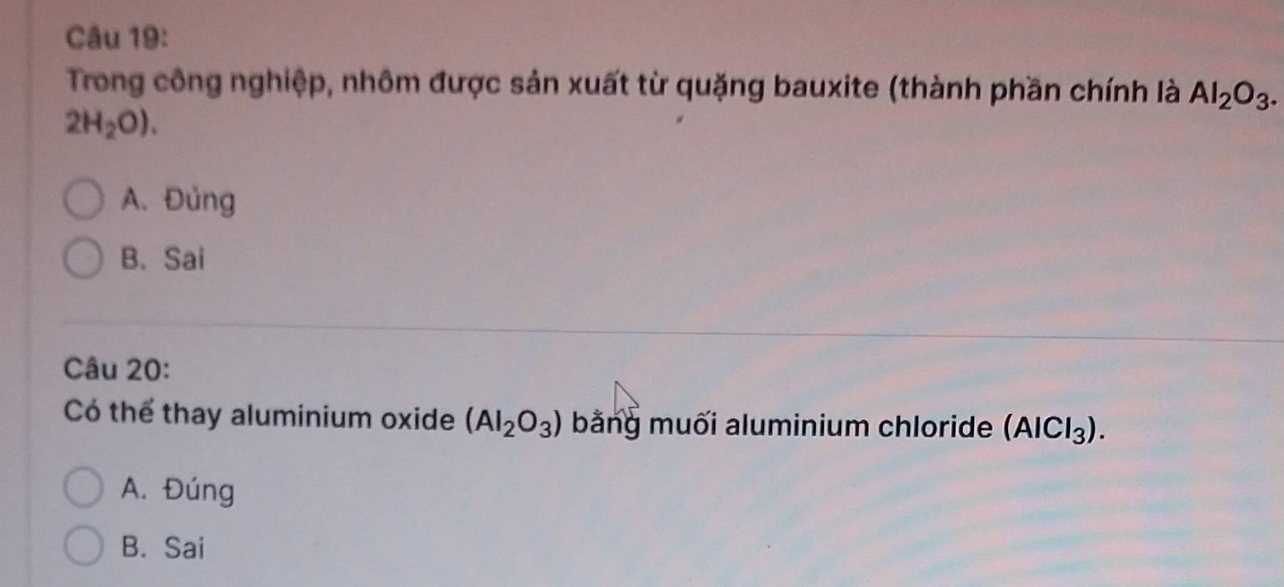 Trong công nghiệp, nhôm được sản xuất từ quặng bauxite (thành phần chính là Al_2O_3.
2H_2O).
A. Đủng
B. Sai
Câu 20:
Có thể thay aluminium oxide (AI_2O_3) bằng muối aluminium chloride (AlCl_3).
A. Đúng
B. Sai