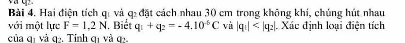 va q2. 
Bài 4. Hai điện tích qí và đặt cách nhau 30 cm trong không khí, chúng hút nhau
q_2
với một lực F=1,2N. Biết q_1+q_2=-4.10^(-6)C và beginvmatrix q_1endvmatrix . Xác định loại điện tích 
của qị và q. Tính qị và q.