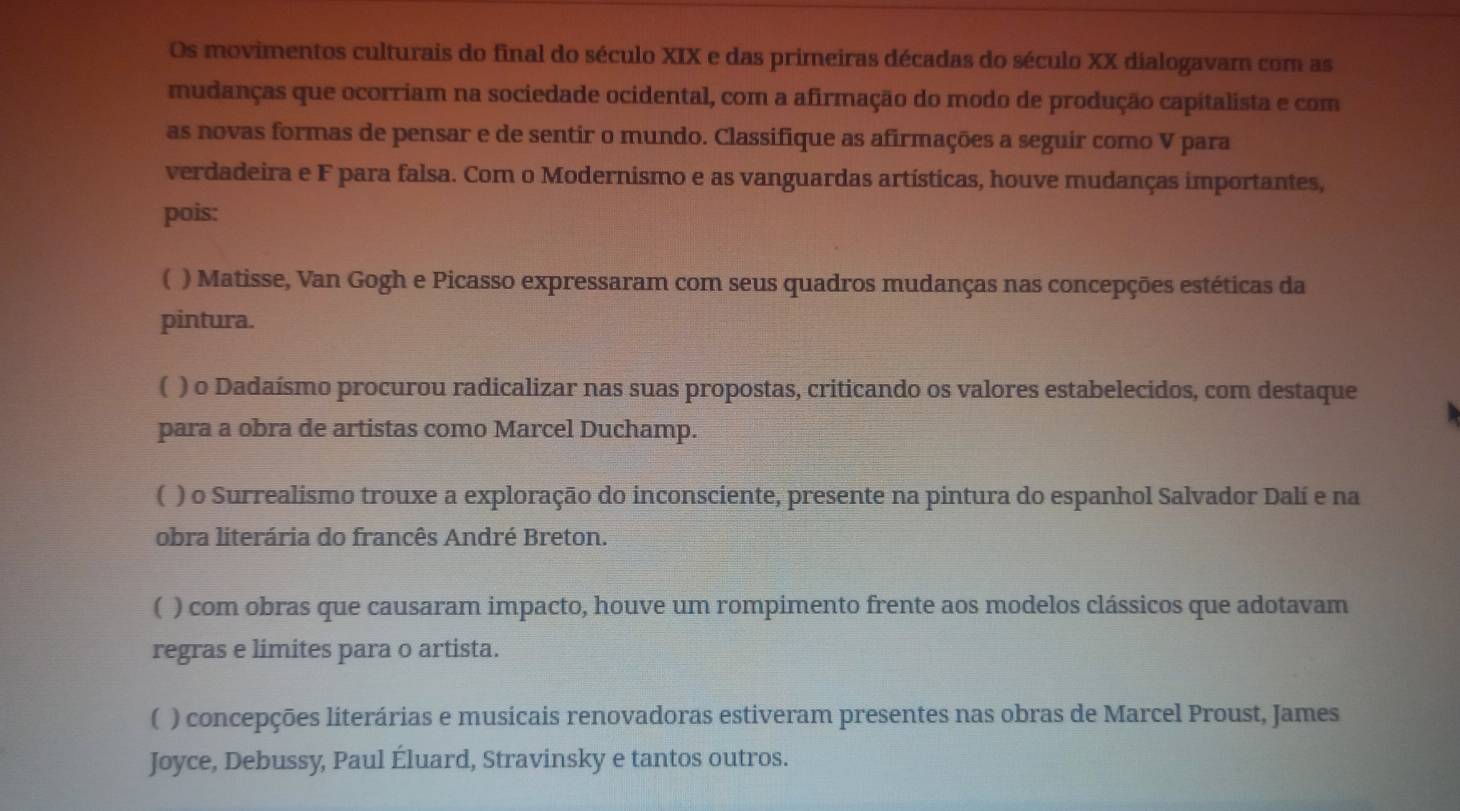 Os movimentos culturais do final do século XIX e das primeiras décadas do século XX dialogavam com as
mudanças que ocorriam na sociedade ocidental, com a afirmação do modo de produção capitalista e com
as novas formas de pensar e de sentir o mundo. Classifique as afirmações a seguir como V para
verdadeira e F para falsa. Com o Modernismo e as vanguardas artísticas, houve mudanças importantes,
pois:
[ ) Matisse, Van Gogh e Picasso expressaram com seus quadros mudanças nas concepções estéticas da
pintura.
( ) o Dadaísmo procurou radicalizar nas suas propostas, criticando os valores estabelecidos, com destaque
para a obra de artistas como Marcel Duchamp.
( ) o Surrealismo trouxe a exploração do inconsciente, presente na pintura do espanhol Salvador Dalí e na
obra literária do francês André Breton.
( ) com obras que causaram impacto, houve um rompimento frente aos modelos clássicos que adotavam
regras e limites para o artista.
( ) concepções literárias e musicais renovadoras estiveram presentes nas obras de Marcel Proust, James
Joyce, Debussy, Paul Éluard, Stravinsky e tantos outros.