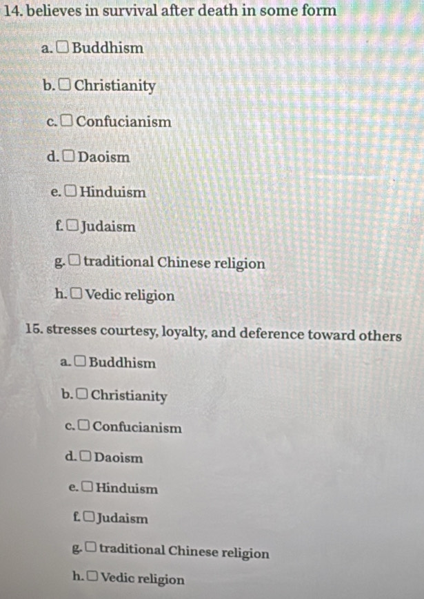 believes in survival after death in some form
a.L Buddhism
b. Christianity
C. Confucianism
d. Daoism
e. Hinduism
f Judaism
g traditional Chinese religion
h. □ Vedic religion
15. stresses courtesy, loyalty, and deference toward others
a. □ Buddhism
b. □ Christianity
c. □ Confucianism
d. Daoism
e. [ Hinduism
f.( Judaism
g L traditional Chinese religion
h. □ Vedic religion