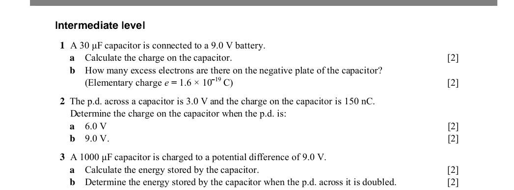 Intermediate level 
1 A 30 μF capacitor is connected to a 9.0 V battery. 
a Calculate the charge on the capacitor. [2] 
b How many excess electrons are there on the negative plate of the capacitor? 
(Elementary charge e=1.6* 10^(-19)C) [2] 
2 The p.d. across a capacitor is 3.0 V and the charge on the capacitor is 150 nC. 
Determine the charge on the capacitor when the p.d. is: 
a 6.0 V [2] 
b 9.0 V. [2] 
3 A 1000 μF capacitor is charged to a potential difference of 9.0 V. 
a Calculate the energy stored by the capacitor. [2] 
b Determine the energy stored by the capacitor when the p.d. across it is doubled. [2]