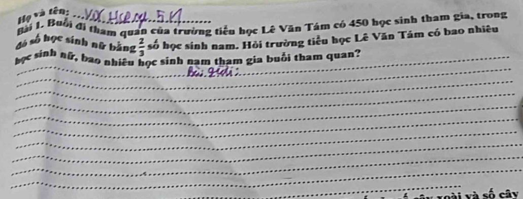 Họ và tên: 
gài L. Buổi đi tham quan của trường tiểu học Lê Văn Tám có 450 học sinh tham gia, trong 
đó số học sính nữ bằng  2/3  số học sinh nam. Hồi trường tiểu học Lê Văn Tám có bao nhiêu 
_ 
_ 
học sinh nữ, bao nhiêu học sinh nam tham gia buổi tham quan? 
_ 
_ 
_ 
_ 
_ 
_ 
_ 
_ 
_ 
voài và số cây