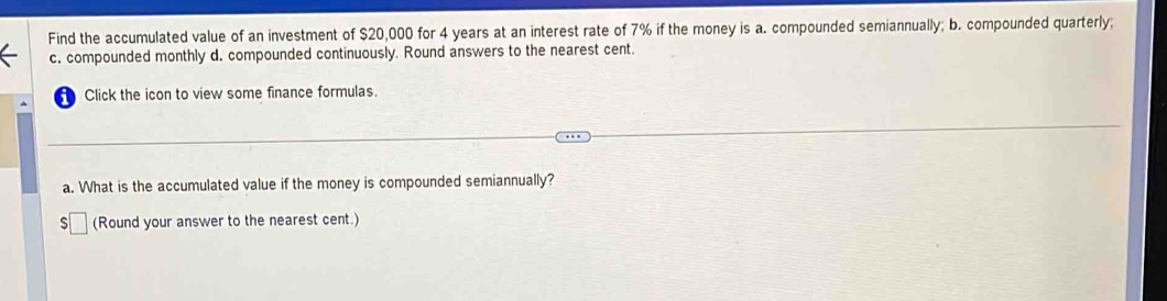 Find the accumulated value of an investment of $20,000 for 4 years at an interest rate of 7% if the money is a. compounded semiannually; b. compounded quarterly; 
c. compounded monthly d. compounded continuously. Round answers to the nearest cent. 
Click the icon to view some finance formulas. 
a. What is the accumulated value if the money is compounded semiannually? 
(Round your answer to the nearest cent.)