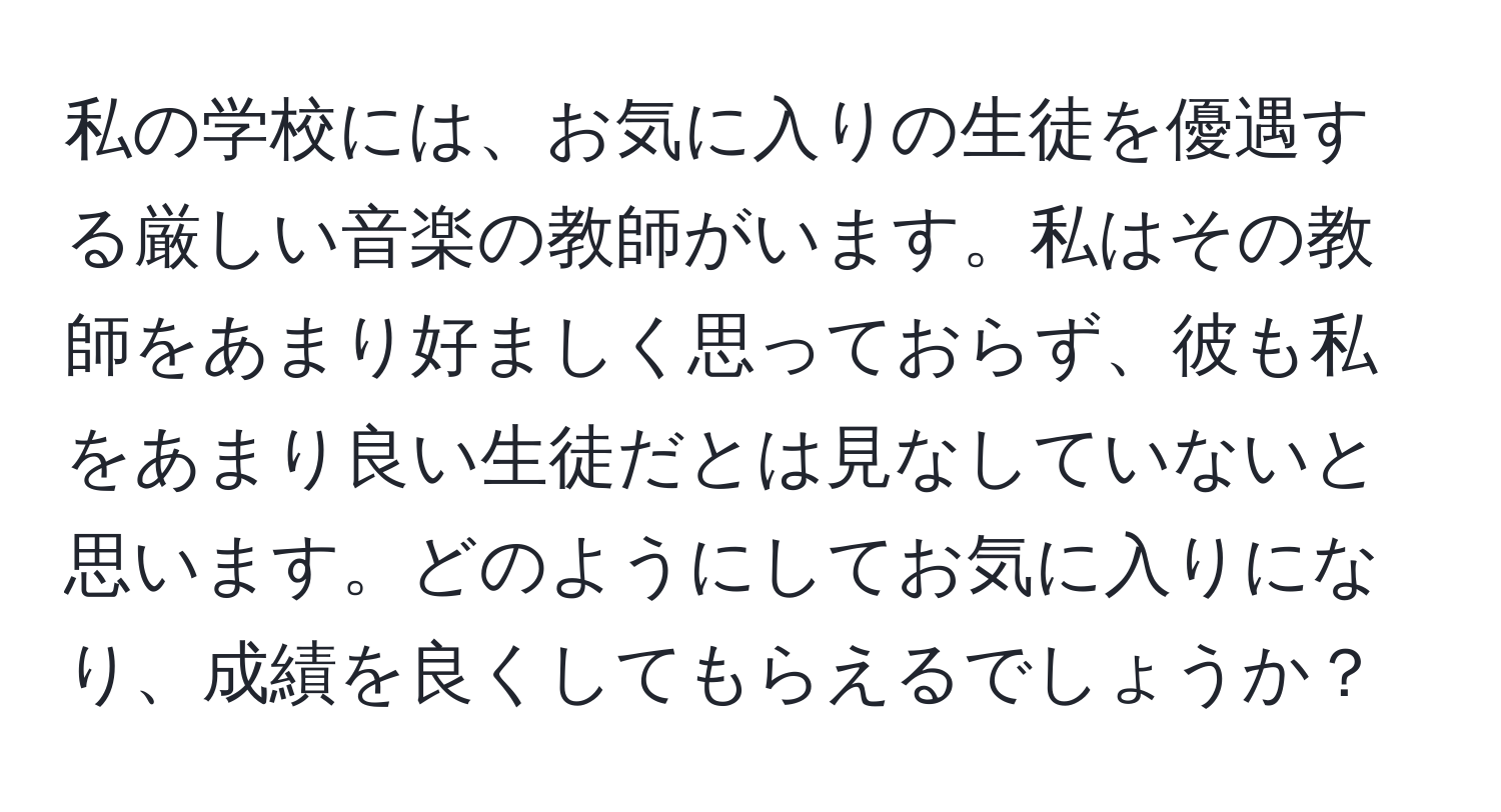 私の学校には、お気に入りの生徒を優遇する厳しい音楽の教師がいます。私はその教師をあまり好ましく思っておらず、彼も私をあまり良い生徒だとは見なしていないと思います。どのようにしてお気に入りになり、成績を良くしてもらえるでしょうか？