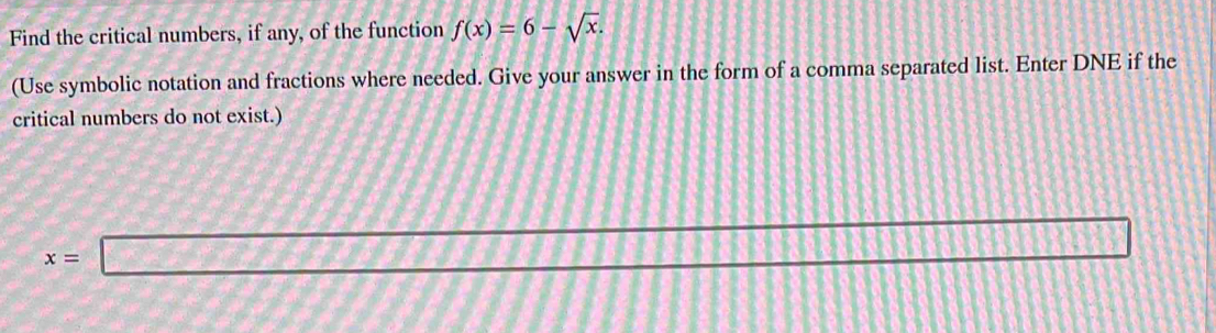 Find the critical numbers, if any, of the function f(x)=6-sqrt(x). 
(Use symbolic notation and fractions where needed. Give your answer in the form of a comma separated list. Enter DNE if the 
critical numbers do not exist.)
x=□