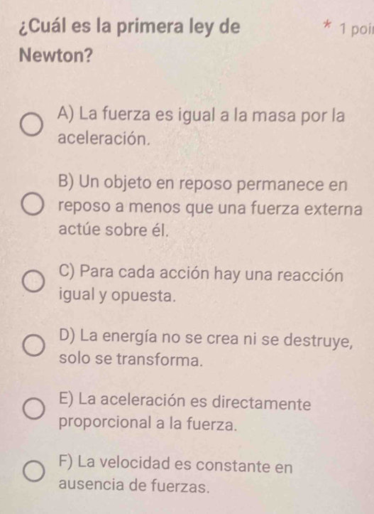 ¿Cuál es la primera ley de * 1 poir
Newton?
A) La fuerza es igual a la masa por la
aceleración.
B) Un objeto en reposo permanece en
reposo a menos que una fuerza externa
actúe sobre él.
C) Para cada acción hay una reacción
igual y opuesta.
D) La energía no se crea ni se destruye,
solo se transforma.
E) La aceleración es directamente
proporcional a la fuerza.
F) La velocidad es constante en
ausencia de fuerzas.