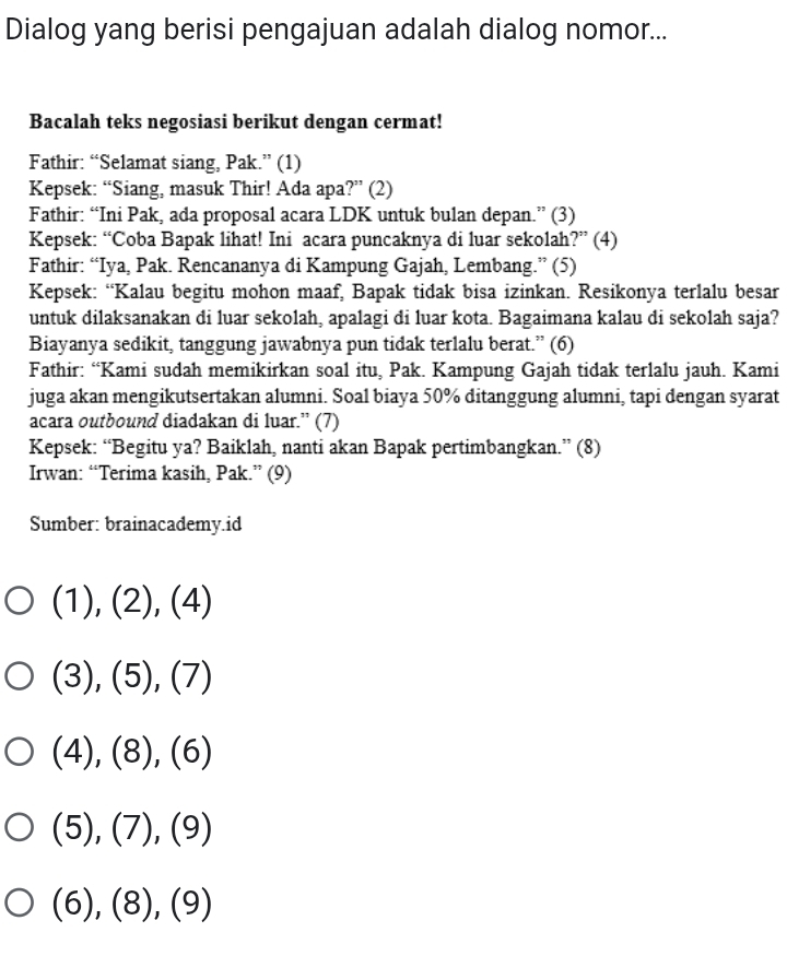 Dialog yang berisi pengajuan adalah dialog nomor... 
Bacalah teks negosiasi berikut dengan cermat! 
Fathir: “Selamat siang, Pak.” (1) 
Kepsek: “Siang, masuk Thir! Ada apa?” (2) 
Fathir: “Ini Pak, ada proposal acara LDK untuk bulan depan.” (3) 
Kepsek: “Coba Bapak lihat! Ini acara puncaknya di luar sekolah?” (4) 
Fathir: “Iya, Pak. Rencananya di Kampung Gajah, Lembang.” (5) 
Kepsek: “Kalau begitu mohon maaf, Bapak tidak bisa izinkan. Resikonya terlalu besar 
untuk dilaksanakan di luar sekolah, apalagi di luar kota. Bagaimana kalau di sekolah saja? 
Biayanya sedikit, tanggung jawabnya pun tidak terlalu berat.” (6) 
Fathir: “Kami sudah memikirkan soal itu, Pak. Kampung Gajah tidak terlalu jauh. Kami 
juga akan mengikutsertakan alumni. Soal biaya 50% ditanggung alumni, tapi dengan syarat 
acara outbound diadakan di luar.” (7) 
Kepsek: “Begitu ya? Baiklah, nanti akan Bapak pertimbangkan.” (8) 
Irwan: “Terima kasih, Pak.” (9) 
Sumber: brainacademy.id
(1),(2),(4)
(3),(5),(7)
(4),(8), (6)
(5), (7), (9)
(6), (8), (9)