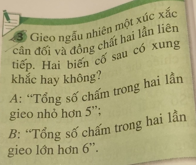 Gieo ngẫu nhiên một xúc xắc
cân đối và đồng chất hai lần liên
tiếp. Hai biến cố sau có xung
khắc hay không?
A: “Tổng số chấm trong hai lần
gieo nhỏ hơn 5 ';
B: “Tổng số chấm trong hai lần
gieo lớn hơn 6 '.