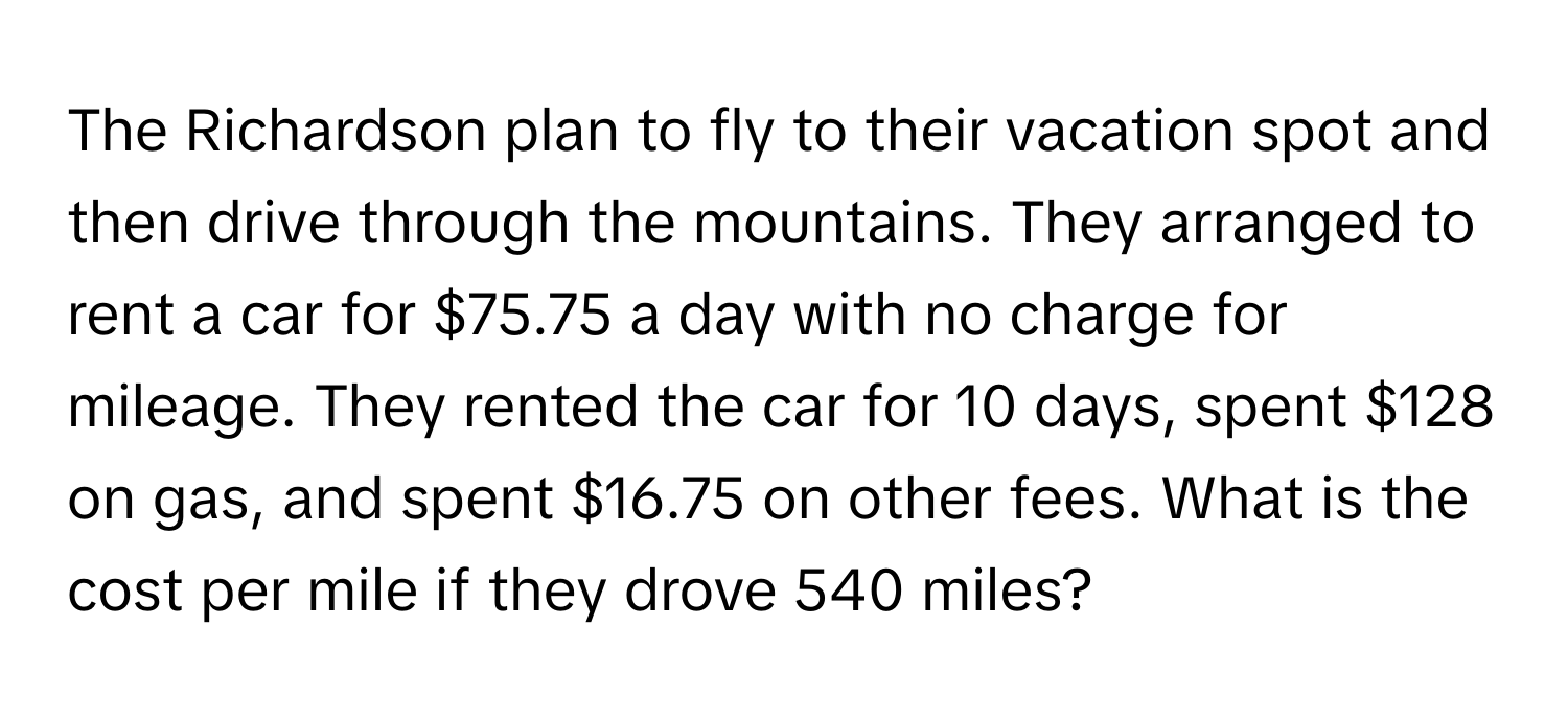 The Richardson plan to fly to their vacation spot and then drive through the mountains. They arranged to rent a car for $75.75 a day with no charge for mileage. They rented the car for 10 days, spent $128 on gas, and spent $16.75 on other fees. What is the cost per mile if they drove 540 miles?