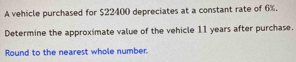 A vehicle purchased for $22400 depreciates at a constant rate of 6%. 
Determine the approximate value of the vehicle 11 years after purchase. 
Round to the nearest whole number.