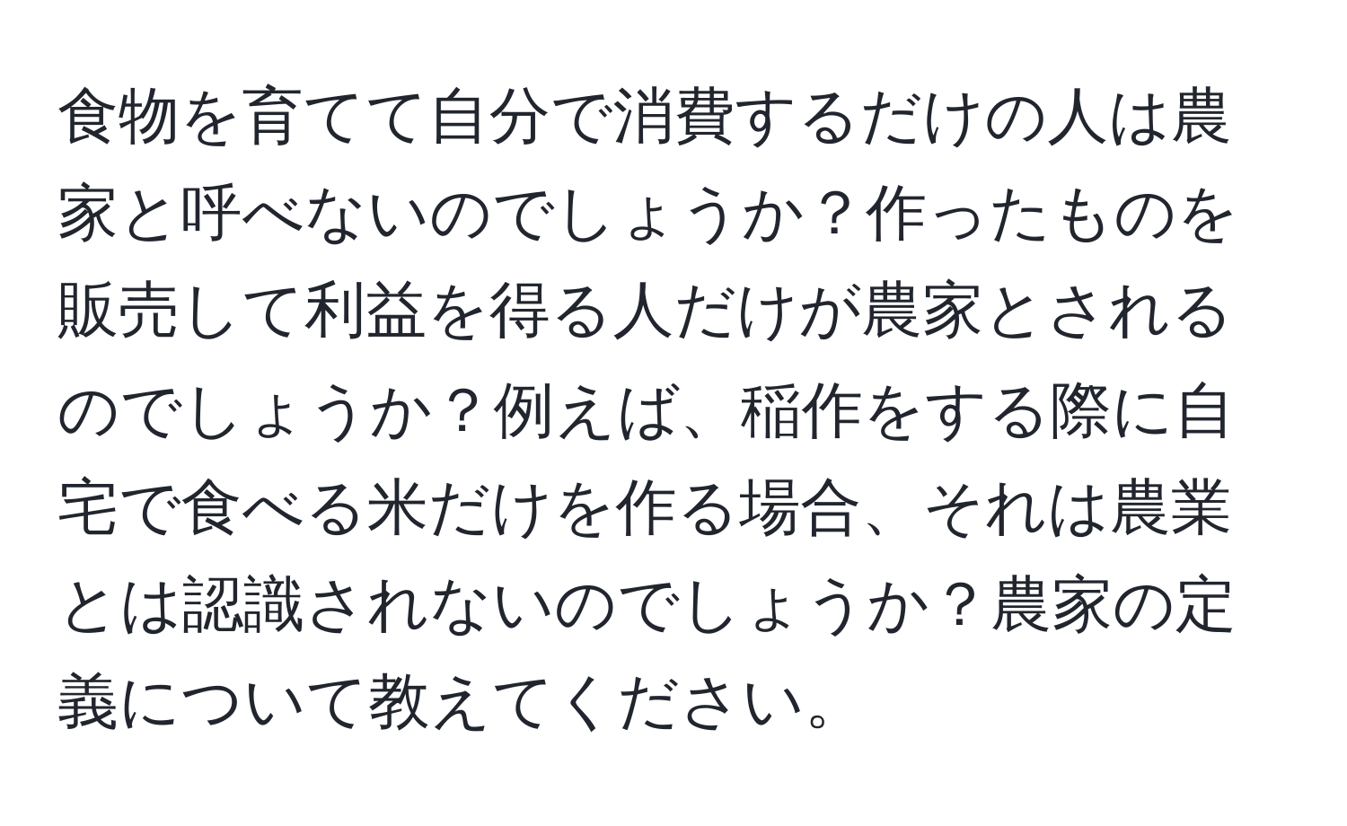 食物を育てて自分で消費するだけの人は農家と呼べないのでしょうか？作ったものを販売して利益を得る人だけが農家とされるのでしょうか？例えば、稲作をする際に自宅で食べる米だけを作る場合、それは農業とは認識されないのでしょうか？農家の定義について教えてください。