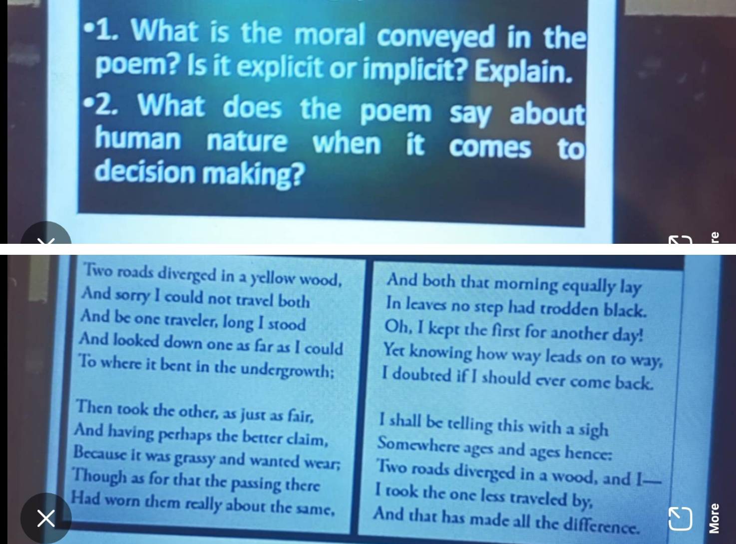 What is the moral conveyed in the 
poem? Is it explicit or implicit? Explain. 
•2. What does the poem say about 
human nature when it comes to 
decision making? 
Two roads diverged in a yellow wood, And both that morning equally lay 
And sorry I could not travel both In leaves no step had trodden black. 
And be one traveler, long I stood Oh, I kept the first for another day! 
And looked down one as far as I could Yet knowing how way leads on to way, 
To where it bent in the undergrowth; I doubted if I should ever come back. 
Then took the other, as just as fair, I shall be telling this with a sigh 
And having perhaps the better claim, Somewhere ages and ages hence: 
Because it was grassy and wanted wear; 'Two roads diverged in a wood, and I — 
Though as for that the passing there I took the one less traveled by, 
Had worn them really about the same, And that has made all the difference. 
K 
5