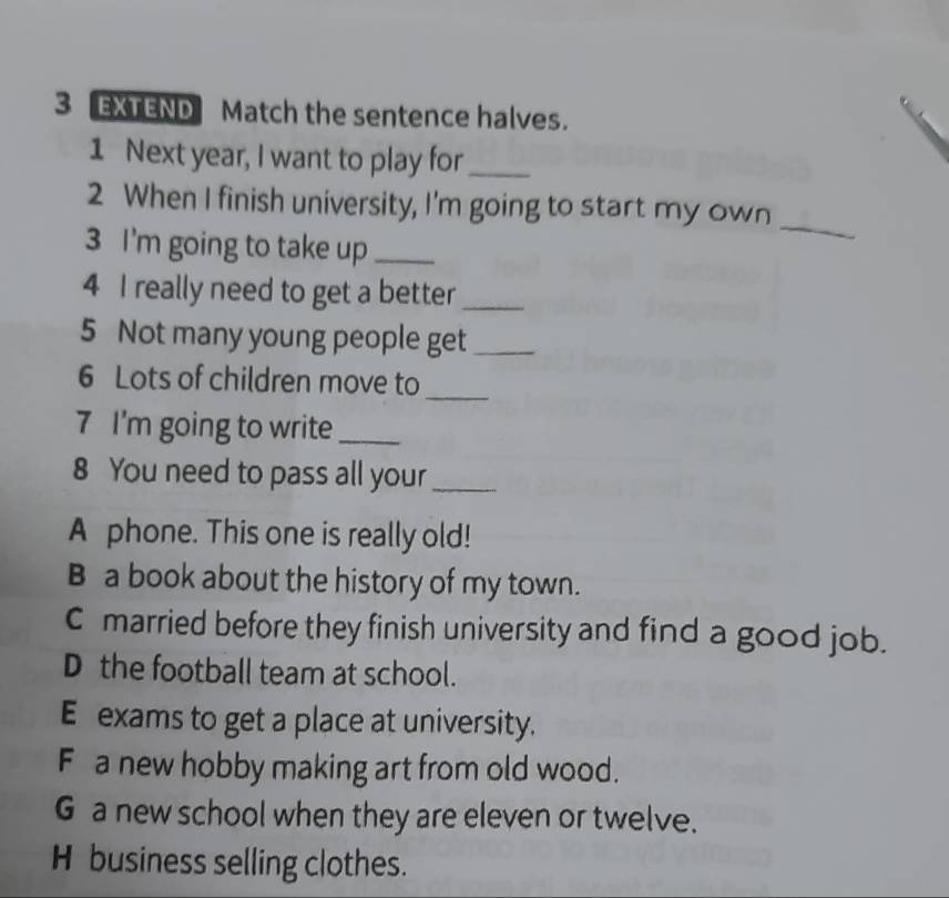 EXTEND Match the sentence halves.
1 Next year, I want to play for_
_
2 When I finish university, I'm going to start my own
3 I'm going to take up_
4 I really need to get a better_
5 Not many young people get_
6 Lots of children move to_
7 I'm going to write_
8 You need to pass all your_
A phone. This one is really old!
B a book about the history of my town.
C married before they finish university and find a good job.
D the football team at school.
E exams to get a place at university.
Fa new hobby making art from old wood.
G a new school when they are eleven or twelve.
H business selling clothes.