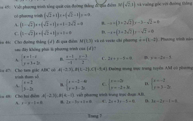 45: Viết phương trình tổng quát của đường thắng đi qua điểm M(sqrt(2);1) và vuāng góc với đường thāng
có phương trình (sqrt(2)+1)x+(sqrt(2)-1)y=0.
A. (1-sqrt(2))x+(sqrt(2)+1)y+1-2sqrt(2)=0 B. -x+(3+2sqrt(2))y-3-sqrt(2)=0
C. (1-sqrt(2))x+(sqrt(2)+1)y+1=0 D. -x+(3+2sqrt(2))y-sqrt(2)=0
âu 46: Cho đường thắng (ơ) đi qua điểm M(1;3) và có vecto chi phương vector a=(1;-2). Phương trình náo
sau đây không phái là phương trình của (d) ?
A. beginarrayl x=1-t y=3+2t.endarray. B.  (x-1)/-1 = (y-3)/2 . C. 2x+y-5=0. D. y=-2x-5.
âu 47: Cho tam giác ABC có A(-2;3),B(1;-2),C(-5;4) Đường trung trực trung tuyển AM có phương
trinh tham số
A. beginarrayl x=2 3-2t.endarray. B. beginarrayl x=-2-4t y=3-2t.endarray. C. beginarrayl x=-2z y=-2+3z.endarray. D. beginarrayl x=-2 y=3-2t.endarray.
ău 48: Cho hai điễm A(-2,3);B(4;-1) ). viết phương trình trung trực đoạn AB.
A. x-y-1=0, B. 2x-3y+1=0. C. 2x+3y-5=0. D. 3x-2y-1=0.
Trang 7