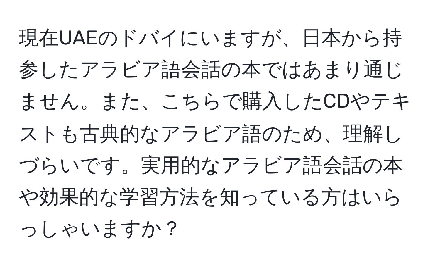 現在UAEのドバイにいますが、日本から持参したアラビア語会話の本ではあまり通じません。また、こちらで購入したCDやテキストも古典的なアラビア語のため、理解しづらいです。実用的なアラビア語会話の本や効果的な学習方法を知っている方はいらっしゃいますか？