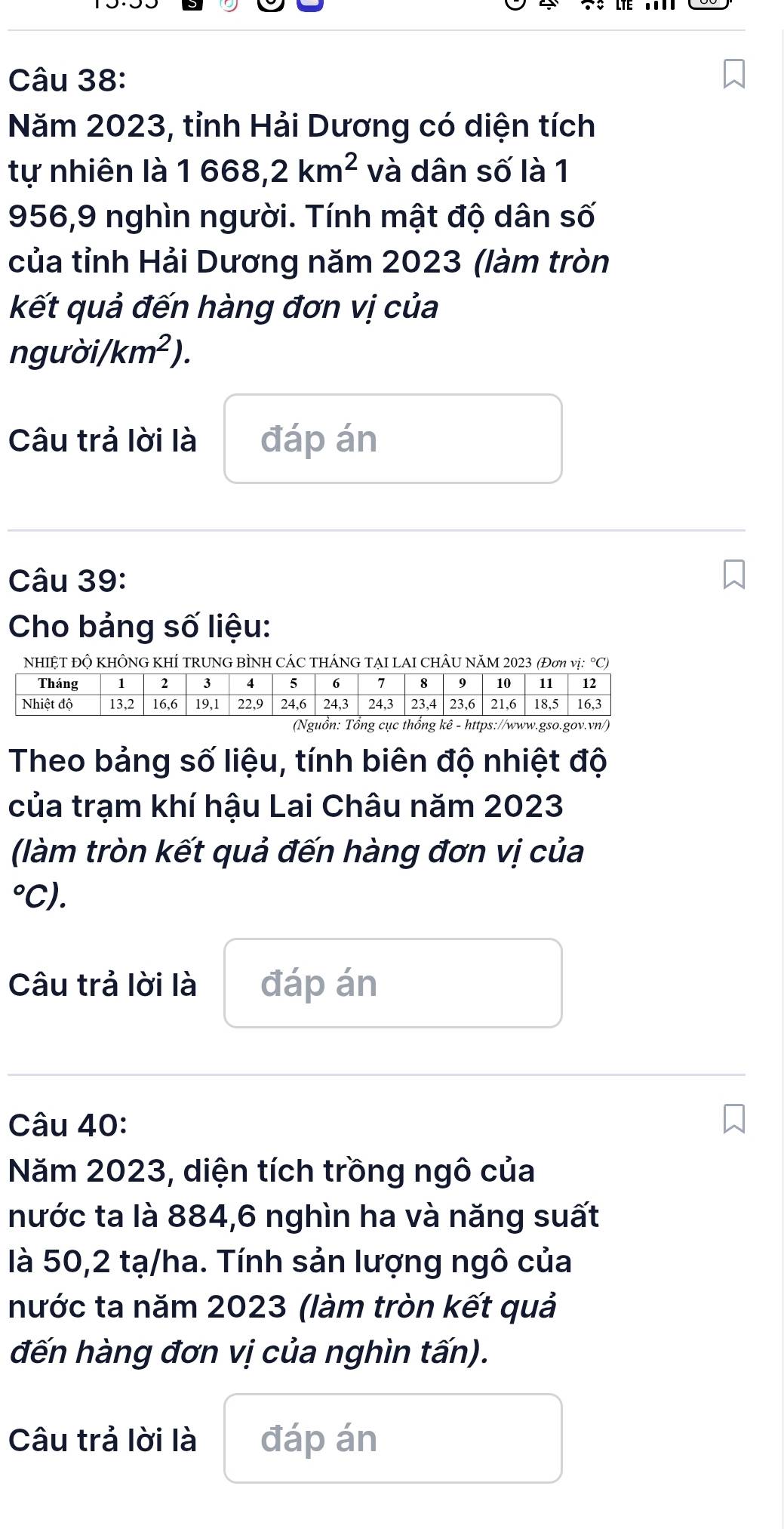 Năm 2023, tỉnh Hải Dương có diện tích 
tự nhiên là 1668,2km^2 và dân số là 1
956,9 nghìn người. Tính mật độ dân số 
của tỉnh Hải Dương năm 2023 (làm tròn 
kết quả đến hàng đơn vị của 
người/ km^2). 
Câu trả lời là đáp án 
Câu 39: 
Cho bảng số liệu: 
NHIỆT ĐỘ KHÔNG KHÍ TRUNG BÌNH CÁC THÁNG TẠI LAI CHÂU NăM 2023 (Đơn vị: °C) 
Theo bảng số liệu, tính biên độ nhiệt độ 
của trạm khí hậu Lai Châu năm 2023
(làm tròn kết quả đến hàng đơn vị của 
°C). 
Câu trả lời là đáp án 
Câu 40: 
Năm 2023, diện tích trồng ngô của 
nước ta là 884, 6 nghìn ha và năng suất 
là 50,2 tạ/ha. Tính sản lượng ngô của 
nước ta năm 2023 (làm tròn kết quả 
đến hàng đơn vị của nghìn tấn). 
Câu trả lời là đáp án