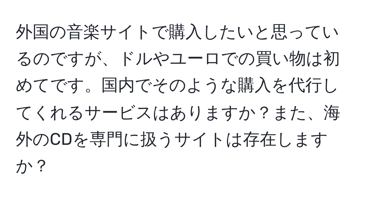 外国の音楽サイトで購入したいと思っているのですが、ドルやユーロでの買い物は初めてです。国内でそのような購入を代行してくれるサービスはありますか？また、海外のCDを専門に扱うサイトは存在しますか？