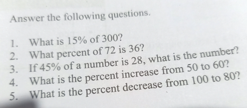 Answer the following questions. 
1. What is 15% of 300? 
2. What percent of 72 is 36? 
3. If 45% of a number is 28, what is the number? 
4. What is the percent increase from 50 to 60? 
5. What is the percent decrease from 100 to 80?