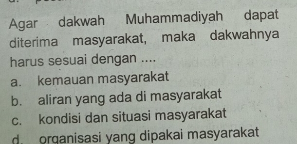 Agar dakwah Muhammadiyah dapat
diterima masyarakat, maka dakwahnya
harus sesuai dengan ....
a. kemauan masyarakat
b. aliran yang ada di masyarakat
c. kondisi dan situasi masyarakat
d. orqanisasi yang dipakai masyarakat