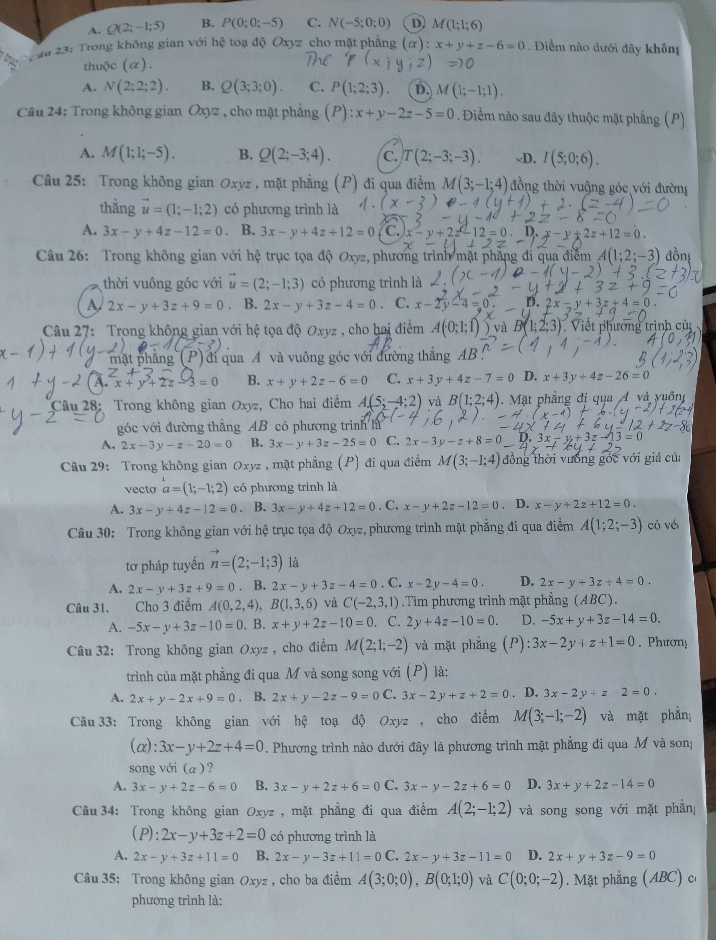 A. Q(2;-1;5) B. P(0;0;-5) C. N(-5;0;0) D M(1;1;6)
Soau 23: Trong không gian với hệ toạ độ Oxyz cho mặt phẳng (α): x+y+z-6=0. Điểm nào dưới đây không
thuộc (α).
A. N(2;2;2). B. Q(3;3;0). C. P(1;2;3) D. M(1;-1;1).
Câu 24: Trong không gian Oxyz , cho mặt phẳng (P):x+y-2z-5=0. Điểm nào sau đây thuộc mặt phẳng (P)
A. M(1;1;-5). B. Q(2;-3;4). C. T(2;-3;-3). xD. I(5;0;6).
Câu 25: Trong không gian Oxyz , mặt phẳng (P) đi qua điểm M(3;-1;4) đồng thời vuộng góc với đường
thắng vector u=(1;-1;2) có phương trình là
A. 3x-y+4z-12=0. B. 3x-y+4z+12=0 C. x-y+2z-12=0. x-y+2z+12=0
Câu 26: Trong không gian với hệ trục tọa độ Oxyz, phương trình mặt phăng đi qua điểm A(1;2;-3) đồng
thời vuông góc với vector u=(2;-1;3) có phương trình là
A 2x-y+3z+9=0. B. 2x-y+3z-4=0. C. x-2y-4=0 v+3
Câu 27: Trong không gian với hệ tọa độ Oxyz , cho hai điểm và B(1;2;3) Viết phương trình củ
mặt phẳng (P) đi qua A và vuông góc với đường thắng AB
A. x+y+2z-3=1 B. x+y+2z-6=0 C. x+3y+4z-7=0 D. x+3y+4z-26=0
Câu 28: Trong không gian Oxyz, Cho hai điểm A(5;-4;2) và B(1;2;4).  Mặt phẳng đị qua 4 và vuông
góc với đường thẳng AB có phương trình là
A. 2x-3y-z-20=0 B. 3x-y+3z-25=0 C. 2x-3y-z+8=0
j=
Câu 29: Trong không gian Ox, 2, mặt phẳng (P) đi qua điểm M(3;-1;4) đồng thời vưống góc với giá của
vecto a=(1;-1;2) có phương trình là
A. 3x-y+4z-12=0 B. 3x-y+4z+12=0. C. x-y+2z-12=0. D. x-y+2z+12=0.
Câu 30: Trong không gian với hệ trục tọa độ Oxyz, phương trình mặt phẳng đi qua điểm A(1;2;-3) có véi
tơ pháp tuyến n=(2;-1;3) là
A. 2x-y+3z+9=0. B. 2x-y+3z-4=0. C. x-2y-4=0. D. 2x-y+3z+4=0.
Câu 31. Cho 3 điểm A(0,2,4),B(1,3,6) và C(-2,3,1).Tìm phương trình mặt phẳng (ABC).
A. -5x-y+3z-10=0.B.x+y+2z-10=0. C. 2y+4z-10=0. D. -5x+y+3z-14=0.
Câu 32: Trong không gian Oxyz , cho điểm M(2;1;-2) và mặt phẳng :3x-2y+z+1=0. Phươn!
trình của mặt phẳng đi qua M và song song với (P) là:
A. 2x+y-2x+9=0. B. 2x+y-2z-9=0C.3x-2y+z+2=0. D. 3x-2y+z-2=0.
Câu 33: Trong không gian với hệ toạ độ Oxyz , cho điểm M(3;-1;-2) và mặt phẫn
(alpha ):3x-y+2z+4=0. Phương trình nào dưới đây là phương trình mặt phẳng đi qua M và song
song với (α ) ?
A. 3x-y+2z-6=0 B. 3x-y+2z+6=0 C. 3x-y-2z+6=0 D. 3x+y+2z-14=0
Câu 34: Trong không gian Oxyz , mặt phẳng đi qua điểm A(2;-1;2) và song song với mặt phẳn
(P): 2x-y+3z+2=0 có phương trình là
A. 2x-y+3z+11=0 B. 2x-y-3z+11=0 2x-y+3z-11=0 D. 2x+y+3z-9=0
Câu 35: Trong không gian Oxyz , cho ba điểm A(3;0;0),B(0;1;0) và C(0;0;-2). Mặt phẳng (ABC) c
phương trình là: