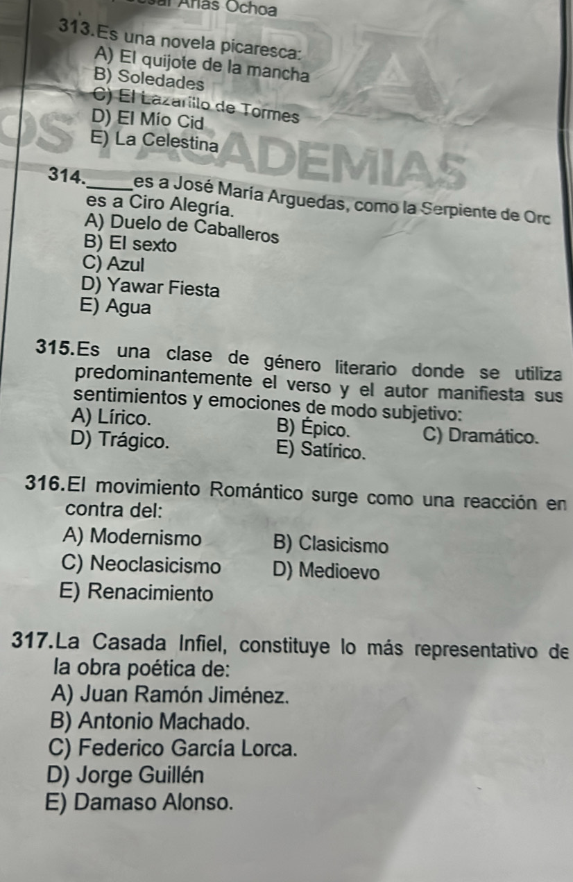 Osal Arás Ochoa
313.Es una novela picaresca:
A) El quijote de la mancha
B) Soledades
C) El Lazarillo de Tormes
D) El Mío Cid
E) La Celestina ADEMIAS
314._ les a José María Arguedas, como la Serpiente de Orc
es a Ciro Alegría.
A) Duelo de Caballeros
B) El sexto
C) Azul
D) Yawar Fiesta
E) Agua
315.Es una clase de género literario donde se utiliza
predominantemente el verso y el autor manifiesta sus
sentimientos y emociones de modo subjetivo:
A) Lírico. B) Épico. C) Dramático.
D) Trágico. E) Satírico.
316.El movimiento Romántico surge como una reacción en
contra del:
A) Modernismo B) Clasicismo
C) Neoclasicismo D) Medioevo
E) Renacimiento
317.La Casada Infiel, constituye lo más representativo de
la obra poética de:
A) Juan Ramón Jiménez.
B) Antonio Machado.
C) Federico García Lorca.
D) Jorge Guillén
E) Damaso Alonso.