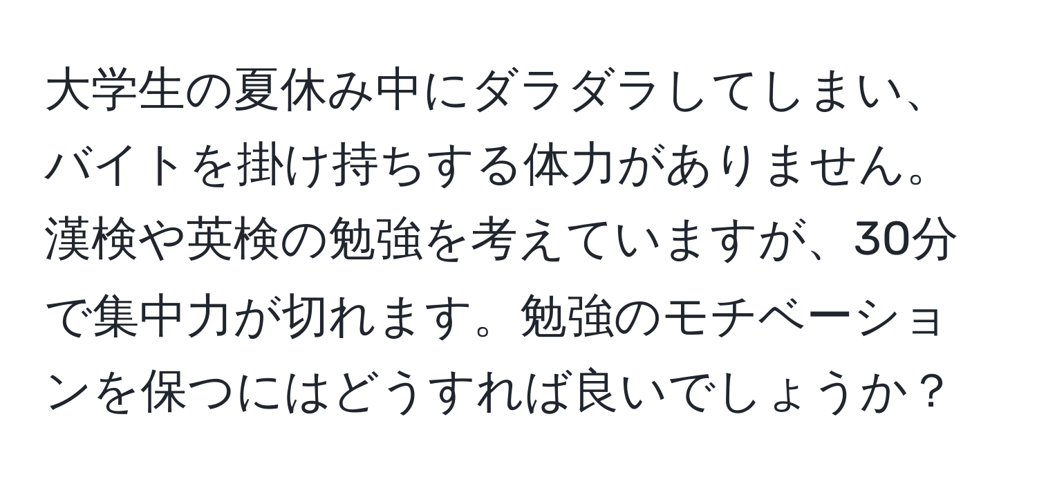 大学生の夏休み中にダラダラしてしまい、バイトを掛け持ちする体力がありません。漢検や英検の勉強を考えていますが、30分で集中力が切れます。勉強のモチベーションを保つにはどうすれば良いでしょうか？