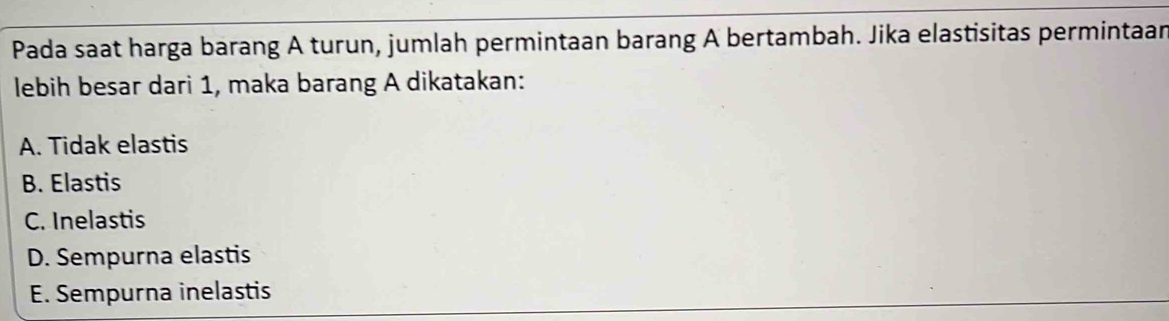 Pada saat harga barang A turun, jumlah permintaan barang A bertambah. Jika elastisitas permintaan
lebih besar dari 1, maka barang A dikatakan:
A. Tidak elastis
B. Elastis
C. Inelastis
D. Sempurna elastis
E. Sempurna inelastis