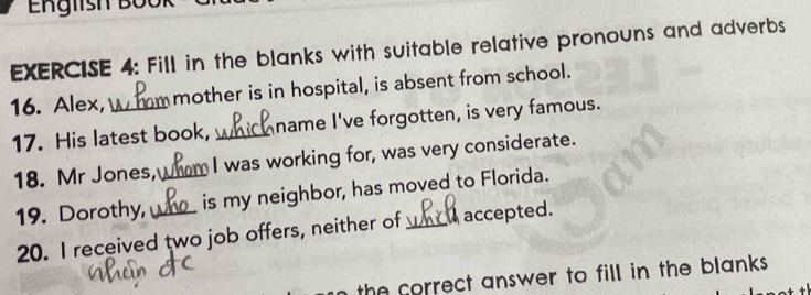 English BÜ0 
EXERCISE 4: Fill in the blanks with suitable relative pronouns and adverbs 
16. Alex, _mother is in hospital, is absent from school. 
17. His latest book, _name I've forgotten, is very famous. 
18. Mr Jones,_ I was working for, was very considerate. 
19. Dorothy, _is my neighbor, has moved to Florida. 
20. I received two job offers, neither of accepted. 
the correct answer to fill in the blanks .