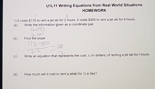 U1L11 Writing Equations from Real World Situations 
HOMEWORK 
1) It costs $175 to rent a jet ski for 2 hours. It costs $300 to rent a jet ski for 4 hours. 
(a) Write the information given as a coordinate pair 
(b) Find the slope 
(c) Write an equation that represents the cost, c (in dollars) of renting a jet ski for t hours. 
(d) How much will it cost to rent a jetski for ½ a day?