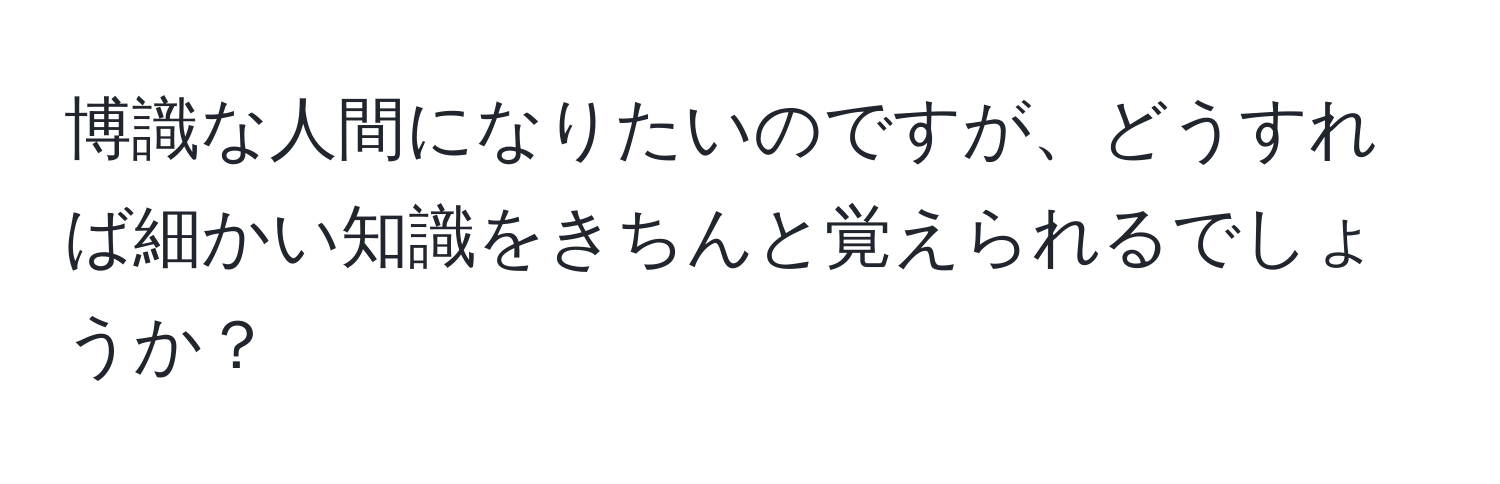 博識な人間になりたいのですが、どうすれば細かい知識をきちんと覚えられるでしょうか？