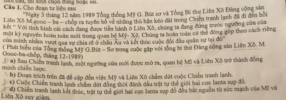 mời cầu, thi sinh chọn đùng hoặc sai.
Câu 1. Cho đoạn tư liệu sau
“Ngày 3 tháng 12 năm 1989 Tổng thống Mỹ G. Bút sơ và Tổng Bí thư Liên Xô Đảng cộng sản
Liên Xô M.gooc - ba - chốp ra tuyên bố về những thù hận kéo dài trong Chiến tranh lạnh đã đi đến hồi
kết * Với tỉnh hình cải cách đang được tiến hành ở Liên Xô, chúng ta đang đứng trước ngưỡng cửa của
một kỷ nguyên hoàn toàn mới trong quan hệ Mỹ- Xô. Chúng ta hoàn toàn có thể đóng góp theo cách riêng
của mình nhằm vựợt qua sự chia rẽ ở châu Âu và kết thúc cuộc đối đầu quân sự tại đó''
( Phát biểu của Tổng thống Mỹ G.Bút - Sơ trong cuộc gặp với tổng bí thứ Đảng cộng sản Liên Xô. M.
Gooc-ba-chốp, tháng 12-1989)
D a) Sau Chiến tranh lạnh, một ngưỡng cửa mới được mở ra, quan hệ Mĩ và Liên Xô trở thành đồng
minh chiến lược.
a b) Đoạn trích trên đã đề cập đến việc Mỹ và Liên Xô chấm dứt cuộc Chiến tranh lạnh.
c) Cuộc Chiến tranh lạnh chẩm dứt đồng thời đánh dầu trật tự thế giới hai cực Ianta sụp đồ.
d) Chiến tranh lạnh kết thúc, trật tự thế giới hai cực Ianta sụp đổ đều bắt nguồn từ sức mạnh của Mĩ và
Liên Xô suy giảm,