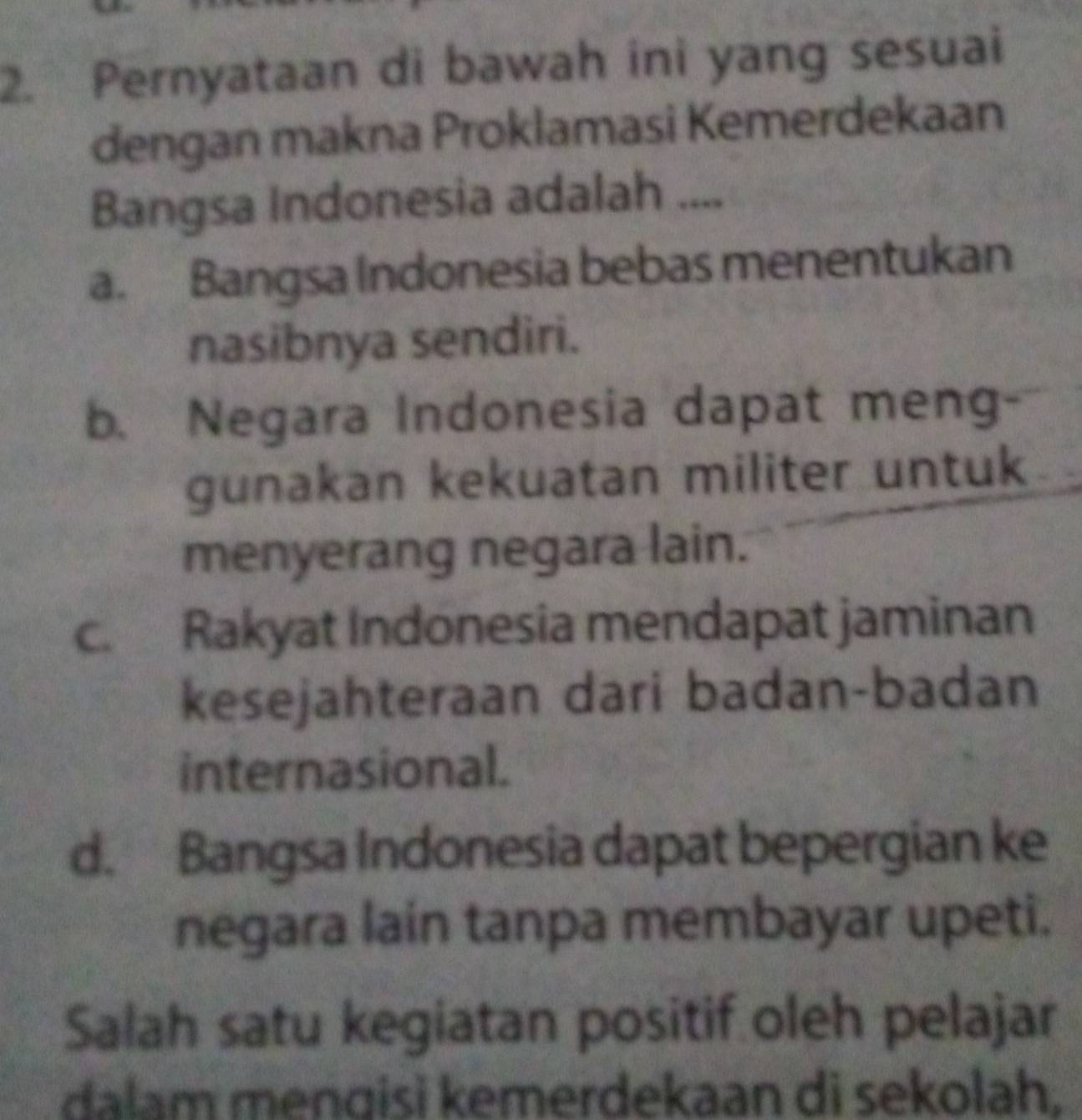 Pernyataan di bawah ini yang sesuai
dengan makna Proklamasi Kemerdekaan
Bangsa Indonesia adalah ....
a. Bangsa Indonesia bebas menentukan
nasibnya sendiri.
b. Negara Indonesia dapat meng·
gunakan kekuatan militer untuk
menyerang negara lain.
c. Rakyat Indonesia mendapat jaminan
kesejahteraan dari badan-badan
internasional.
d. Bangsa Indonesia dapat bepergian ke
negara lain tanpa membayar upeti.
Salah satu kegiatan positif oleh pelajar
dalam menɡisi kemerdekaan di sekolah,