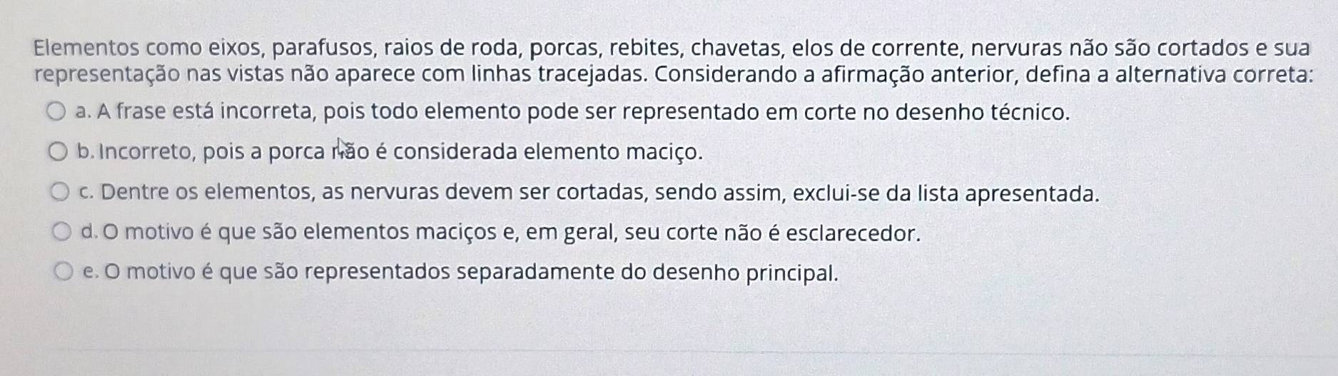 Elementos como eixos, parafusos, raios de roda, porcas, rebites, chavetas, elos de corrente, nervuras não são cortados e sua
representação nas vistas não aparece com linhas tracejadas. Considerando a afirmação anterior, defina a alternativa correta:
a. A frase está incorreta, pois todo elemento pode ser representado em corte no desenho técnico.
b. Incorreto, pois a porca não é considerada elemento maciço.
c. Dentre os elementos, as nervuras devem ser cortadas, sendo assim, exclui-se da lista apresentada.
d. O motivo é que são elementos maciços e, em geral, seu corte não é esclarecedor.
e. O motivo é que são representados separadamente do desenho principal.