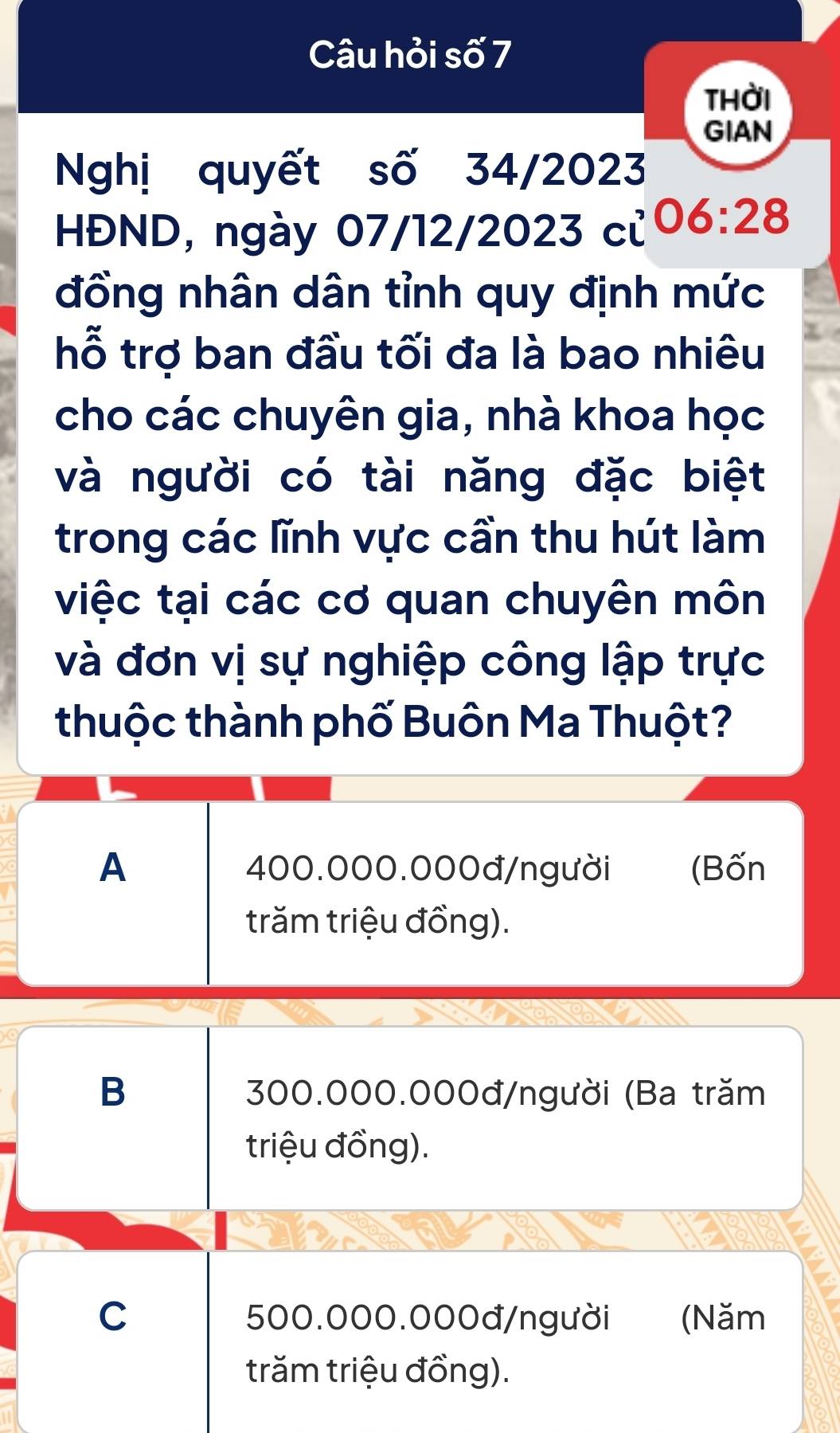 Câu hỏi số 7
thời
GIAN
Nghị quyết số 34/2023
HĐND, ngày 07/12/2023 c Y 06:28 
đồng nhân dân tỉnh quy định mức
hỗ trợ ban đầu tối đa là bao nhiêu
cho các chuyên gia, nhà khoa học
và người có tài năng đặc biệt
trong các lĩnh vực cần thu hút làm
việc tại các cơ quan chuyên môn
và đơn vị sự nghiệp công lập trực
thuộc thành phố Buôn Ma Thuột?
A 400.000.000đ /người (Bốn
trăm triệu đồng).
B 300.000.000đ/người (Ba trăm
triệu đồng).
C 500.000.000đ/người (Năm
trăm triệu đồng).