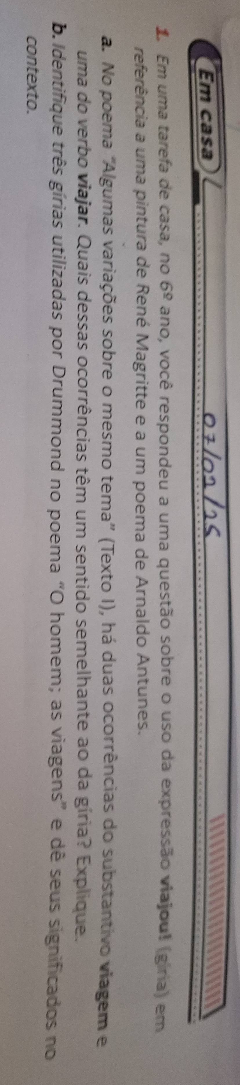 Em casa 

1. Em uma tarefa de casa, no 6^(_ circ) ano, você respondeu a uma questão sobre o uso da expressão viajoul (giria) em 
referência a uma pintura de René Magritte e a um poema de Arnaldo Antunes. 
a. No poema “Algumas variações sobre o mesmo tema” (Texto I), há duas ocorrências do substantivo viagem e 
uma do verbo viajar. Quais dessas ocorrências têm um sentido semelhante ao da gíria? Explique. 
b Identifique três gírias utilizadas por Drummond no poema “O homem; as viagens” e dê seus significados no 
contexto.