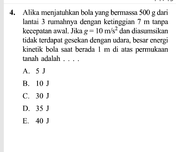 Alika menjatuhkan bola yang bermassa 500 g dari
lantai 3 rumahnya dengan ketinggian 7 m tanpa
kecepatan awal. Jika g=10m/s^2 dan diasumsikan
tidak terdapat gesekan dengan udara, besar energi
kinetik bola saat berada 1 m di atas permukaan
tanah adalah . . ..
A. 5 J
B. 10 J
C. 30 J
D. 35 J
E. 40 J