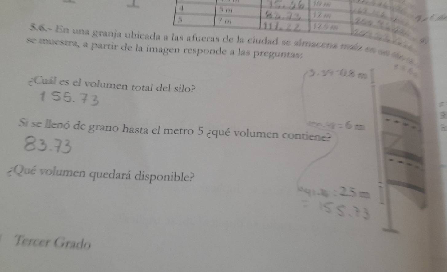 4
5 m
7 m
56- En una granja ubicada a las afueras de la ciudad se ámacera máo en e 
se muestra, a partir de la imagen responde a las preguntasa
¿Cuál es el volumen total del silo?
1S5.
.
Si se llenó de grano hasta el metro 5 ¿qué volumen contiene?
¿Qué volumen quedará disponible?
Tercer Grado