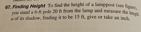 Finding Height To find the height of a lamppost (see figure). 
you stand a 6-ft pole 20 ft from the lamp and measure the length 
a of its shadow, finding it to be 15 ft, give or take an inch.