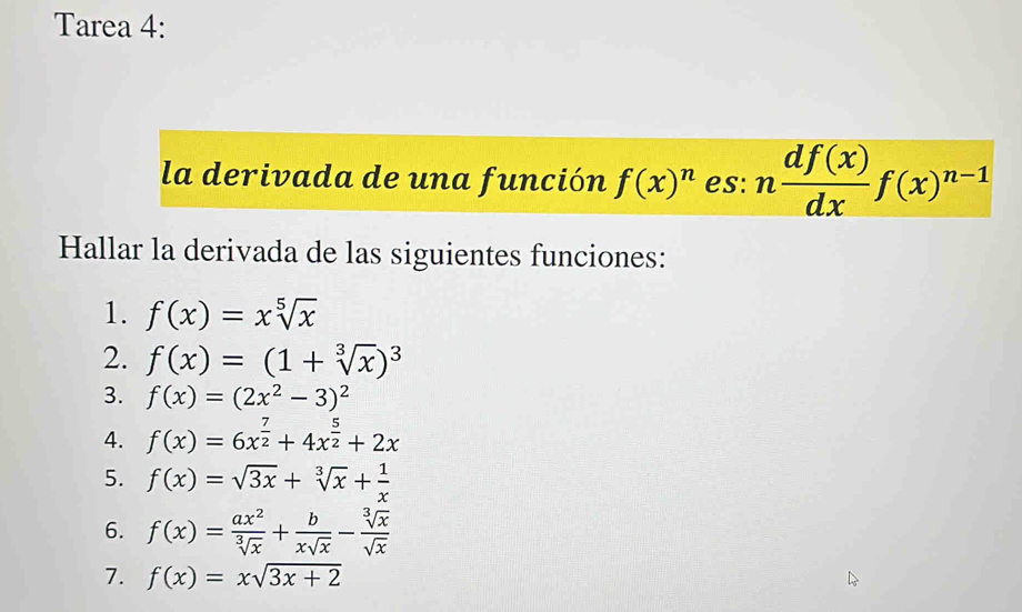 Tarea 4: 
la derivada de una función f(x)^n es: n df(x)/dx f(x)^n-1
Hallar la derivada de las siguientes funciones: 
1. f(x)=xsqrt[5](x)
2. f(x)=(1+sqrt[3](x))^3
3. f(x)=(2x^2-3)^2
4. f(x)=6x^(frac 7)2+4x^(frac 5)2+2x
5. f(x)=sqrt(3x)+sqrt[3](x)+ 1/x 
6. f(x)= ax^2/sqrt[3](x) + b/xsqrt(x) - sqrt[3](x)/sqrt(x) 
7. f(x)=xsqrt(3x+2)