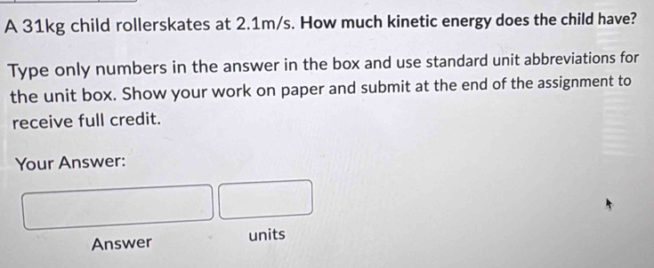 A 31kg child rollerskates at 2.1m/s. How much kinetic energy does the child have? 
Type only numbers in the answer in the box and use standard unit abbreviations for 
the unit box. Show your work on paper and submit at the end of the assignment to 
receive full credit. 
Your Answer: 
Answer units