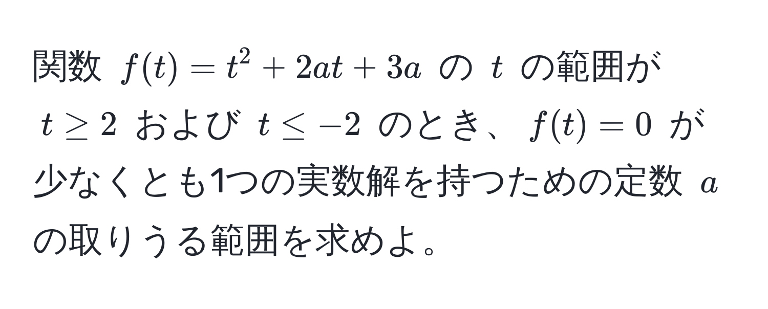 関数 $f(t)=t^2 + 2at + 3a$ の $t$ の範囲が $t ≥ 2$ および $t ≤ -2$ のとき、$f(t)=0$ が少なくとも1つの実数解を持つための定数 $a$ の取りうる範囲を求めよ。