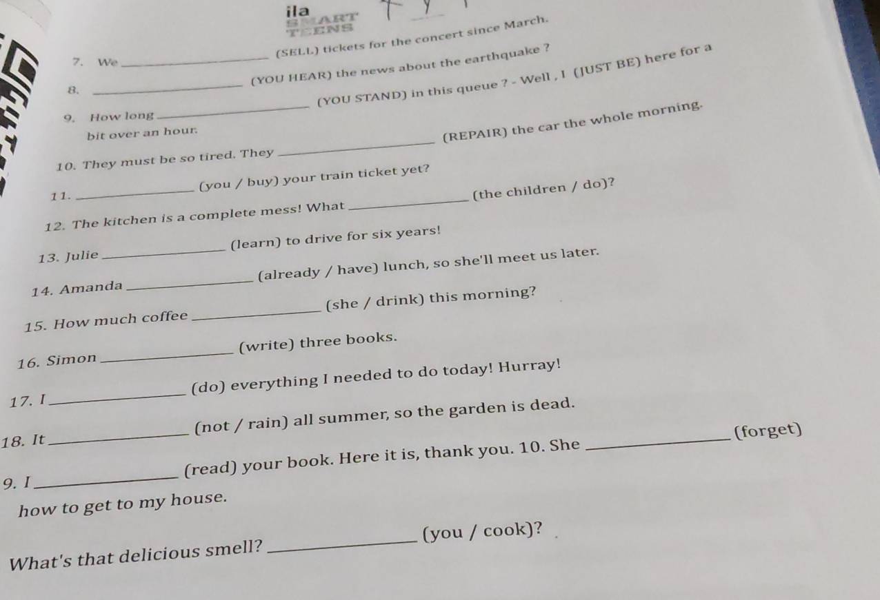 ila 
TEENS S ART 
(SELL) tickets for the concert since March. 
7. We 
_(YOU HEAR) the news about the earthquake ? 
_(YOU STAND) in this queue ? - Well , I (JUST BE) here for a 
8. 
9. How long 
_ 
bit over an hour. 
(REPAIR) the car the whole morning. 
10. They must be so tired. They 
_ 
(you / buy) your train ticket yet? 
11. 
_ 
(the children / do)? 
12. The kitchen is a complete mess! What 
_ 
13. Julie (learn) to drive for six years! 
14. Amanda _(already / have) lunch, so she'll meet us later. 
15. How much coffee_ (she / drink) this morning? 
16. Simon_ (write) three books. 
17. I_ (do) everything I needed to do today! Hurray! 
18. It _(not / rain) all summer, so the garden is dead._ 
(forget) 
9. I _(read) your book. Here it is, thank you. 10. She 
how to get to my house. 
What's that delicious smell? _(you / cook)?