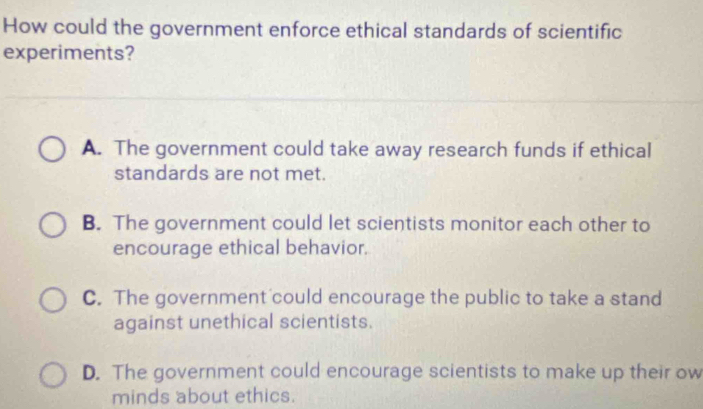 How could the government enforce ethical standards of scientific
experiments?
A. The government could take away research funds if ethical
standards are not met.
B. The government could let scientists monitor each other to
encourage ethical behavior.
C. The government could encourage the public to take a stand
against unethical scientists.
D. The government could encourage scientists to make up their ow
minds about ethics.