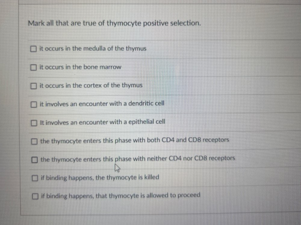 Mark all that are true of thymocyte positive selection.
it occurs in the medulla of the thymus
it occurs in the bone marrow
it occurs in the cortex of the thymus
it involves an encounter with a dendritic cell
It involves an encounter with a epithelial cell
the thymocyte enters this phase with both CD4 and CD8 receptors
the thymocyte enters this phase with neither CD4 nor CD8 receptors
if binding happens, the thymocyte is killed
if binding happens, that thymocyte is allowed to proceed