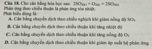 Cho cân bằng hóa học sau: 2SO_2(k)+O_2(k)=2SO_3(k)
Phản ứng theo chiều thuận là phản ứng tỏa nhiệt.
Phát biểu đúng là:
A. Cân bằng chuyển dịch theo chiều nghịch khi giảm nồng độ SO_3
B. Cân bằng chuyền dịch theo chiều thuận khi tăng nhiệt độ
C. Cân bằng chuyền dịch theo chiều thuận khi tăng nồng độ O_2
D. Cân bằng chuyền dịch theo chiều thuận khi giảm áp suất hệ phản ứng